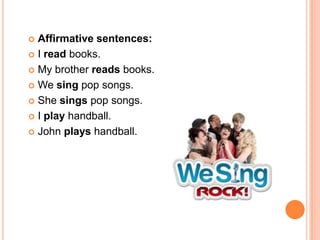  Affirmative sentences:
 I read books.

 My brother reads books.

 We sing pop songs.

 She sings pop songs.

 I play handball.

 John plays handball.
 