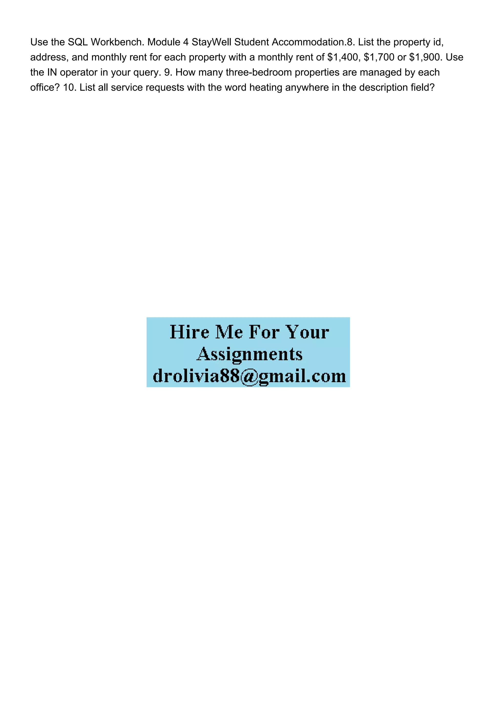 Use the SQL Workbench. Module 4 StayWell Student Accommodation.8. List the property id,
address, and monthly rent for each property with a monthly rent of $1,400, $1,700 or $1,900. Use
the IN operator in your query. 9. How many three-bedroom properties are managed by each
office? 10. List all service requests with the word heating anywhere in the description field?