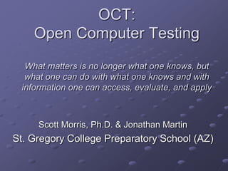 OCT:
    Open Computer Testing
  What matters is no longer what one knows, but
  what one can do with what one knows and with
 information one can access, evaluate, and apply



     Scott Morris, Ph.D. & Jonathan Martin
St. Gregory College Preparatory School (AZ)
 