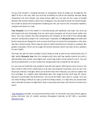 Do you find trouble in sleeping because of mosquitoes keep on biting you throughout the
night? If this is the case, then you must do something to control the situation because biting
mosquitoes not only hamper you sleep during night but can also be the cause of deadly
diseases like malaria. Malaria, when turns malignant, may also lead to death for human beings.
So in order to prevent the mosquitoes troubling your life, you must try for a mosquito repellent,
mosquito attractant or a trap.
Trap mosquito, one of the leaders in manufacturing such repellants and traps, has come up
with latest tools and technology that can drive every mosquito out of your house within few
hours. You may consider the traps prepared by the company as the result of the cutting edge
research conducted by experts for several years. Especially, the Mosquito traps manufactured
by the company are designed in such a way so that they can attract the mosquitoes in the same
way like a human being. These traps are easy to install anywhere-be it indoors or outdoors like
gardens and patios. There are no usages of harmful chemicals which may later on be a problem
for your health.
The traps are safe for every member of your family as well as safe for the environment also. A
high quality Mosquito trap from the company will come with top quality octenol lure with a
well polished heat surface, pulse lights and a catch bag which can be easily fit into it. You will
also be provided with a 12 volt transformer and guarantee for a long life for the device.
It is very easy to install the trap anywhere and will only require 1500 square meter of area. You
done need to think of the maintenance at all once you bring the trap home and can use it for
long hours without a thought. What can be better than this? However, you need to replace the
lure cartridges at a regular basis depending upon the usage and the catch bag off course,
because it accumulates the dead insects. You can do the latter even once in a week. So if you
are really finding it difficult to cope up with the biting insects, it is high time you should take
some remedial measures to fight back. Grab a trap today and make your life free of worries for
years!
Trap Mosquito provides an advanced technique with no chemicals used and protect against
various die-sises. Get 12 months warranty throughout Australia on MT 100; a successful
Mosquito traps.
 