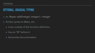 TYPESPECS
OPTIONAL, GRADUAL TYPING
▸ ex. @spec add(integer, integer) :: integer
▸ Similar syntax to @doc, etc.
▸ Lives outside of the function deﬁnition
▸ Has an “@“ before it
▸ Generates documentation
 