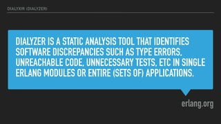 DIALYZER IS A STATIC ANALYSIS TOOL THAT IDENTIFIES
SOFTWARE DISCREPANCIES SUCH AS TYPE ERRORS,
UNREACHABLE CODE, UNNECESSARY TESTS, ETC IN SINGLE
ERLANG MODULES OR ENTIRE (SETS OF) APPLICATIONS.
erlang.org
DIALYXIR (DIALYZER)
 