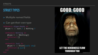 STRUCTS
STRUCT TYPES
▸ Multiple named ﬁelds
▸ Can get their own type
defmodule Algae.Maybe do
@type t :: Just.t | Nothing.t
defmodule Nothing do
@type t :: %Nothing{}
defstruct []
end
defmodule Just do
@type t :: %Just{just: any}
defstruct [:just]
end
end
 