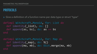 PARAMETRIC POLYMORPHISM
PROTOCOLS
▸ Give a deﬁnition of a function name per data type or struct “type”
defimpl Witchcraft.Monoid, for: List do
def identity(_list), do: []
def append(as, bs), do: as ++ bs
end
defimpl Witchcraft.Monoid, for: Map do
def identity(_map), do: %{}
def append(ma, mb), do: Dict.merge(ma, mb)
end
 
