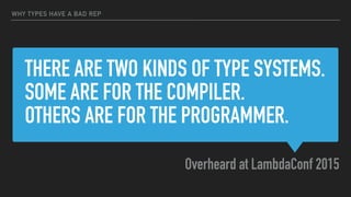THERE ARE TWO KINDS OF TYPE SYSTEMS.
SOME ARE FOR THE COMPILER.  
OTHERS ARE FOR THE PROGRAMMER.
Overheard at LambdaConf 2015
WHY TYPES HAVE A BAD REP
 