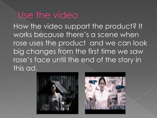 How the video support the product? It
works because there’s a scene when
rose uses the product and we can look
big changes from the first time we saw
rose’s face until the end of the story in
this ad.

 