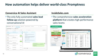 16
How automation helps deliver world-class Promptness
• The only fully-automated sales lead
follow-up solution powered by
conversational AI
• The comprehensive sales acceleration
platform that creates high-performance
sales teams
Conversica AI Sales Assistant InsideSales.com
 