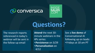 Questions?
Attend the next 30-
minute webinars in the
4Ps series:
•Persistence on 3/29
•Personalization on
4/12
See a live demo of
Conversational AI
following up on leads:
•Fridays at 10 am PT
The research reports
referenced in today’s
webinar will be sent in
the follow-up email
 