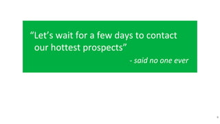 “Let’s wait for a few days to contact
our hottest prospects”
- said no one ever
9
 