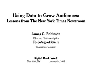 James G. Robinson
Director, News Analytics
@JamesGRobinson
Digital Book World
New York, NY January 14, 2015
Using Data to Grow Audiences:
Lessons from The New York Times Newsroom
 