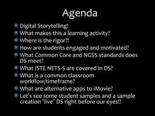 AgendaAgenda
Digital Storytelling!Digital Storytelling!
What makes this a learning activity?What makes this a learning activity?
WhereWhere iis the rigor?!s the rigor?!
How are students engaged and motivated?How are students engaged and motivated?
What Common Core and NGSS standards doesWhat Common Core and NGSS standards does
DS meet?DS meet?
What ISTE NETS-S are covered in DS?What ISTE NETS-S are covered in DS?
What is a common classroomWhat is a common classroom
workflow/timeframe?workflow/timeframe?
What are alternative apps to iMovie?What are alternative apps to iMovie?
LetLet’’s see some student samples and a samples see some student samples and a sample
creationcreation ““livelive”” DS right before our eyes!!DS right before our eyes!!
 