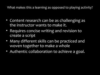 What makes this a learning as opposed to playing activity?What makes this a learning as opposed to playing activity?
• Content research can be as challenging asContent research can be as challenging as
the instructor wants to make it.the instructor wants to make it.
• Requires concise writing and revision toRequires concise writing and revision to
create a scriptcreate a script
• Many different skills can be practiced andMany different skills can be practiced and
woven together to make a wholewoven together to make a whole
• Authentic collaboration to achieve a goal.Authentic collaboration to achieve a goal.
 