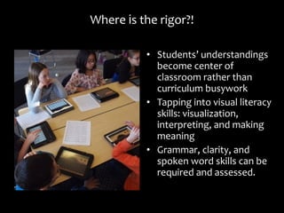 WhereWhere iis the rigor?!s the rigor?!
• StudentsStudents’ understandings’ understandings
become center ofbecome center of
classroom rather thanclassroom rather than
curriculum busyworkcurriculum busywork
• Tapping into visual literacyTapping into visual literacy
skills: visualization,skills: visualization,
interpreting, and makinginterpreting, and making
meaningmeaning
• Grammar, clarity, andGrammar, clarity, and
spoken word skills can bespoken word skills can be
required and assessed.required and assessed.
 