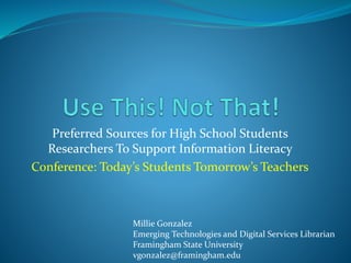 Preferred Sources for High School Students
Researchers To Support Information Literacy
Conference: Today’s Students Tomorrow’s Teachers
Millie Gonzalez
Emerging Technologies and Digital Services Librarian
Framingham State University
vgonzalez@framingham.edu
 