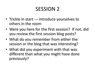 SESSION 2
• Trickle in start --- introduce yourselves to
others in the room
• Were you here for the first session? If not, did
you review the first session blog posts?
• What do you remember from either the
session or the blog that was interesting?
• What did you experiment with that was
different than what you might have done
previously?

 