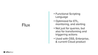 Flux
• Functional Scripting
Language
• Optimized for ETL,
monitoring, and alerting
• Not just for queries, but
also for transforming and
triggering actions
• Used with OSS, Enterprise,
& current Cloud product
 