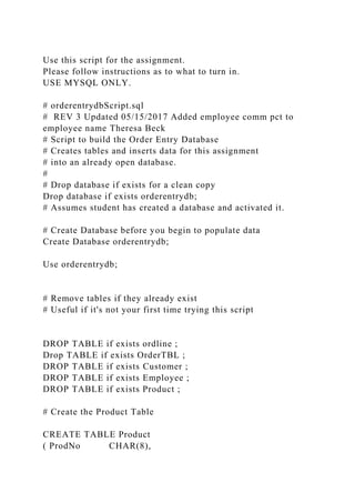Use this script for the assignment.
Please follow instructions as to what to turn in.
USE MYSQL ONLY.
# orderentrydbScript.sql
# REV 3 Updated 05/15/2017 Added employee comm pct to
employee name Theresa Beck
# Script to build the Order Entry Database
# Creates tables and inserts data for this assignment
# into an already open database.
#
# Drop database if exists for a clean copy
Drop database if exists orderentrydb;
# Assumes student has created a database and activated it.
# Create Database before you begin to populate data
Create Database orderentrydb;
Use orderentrydb;
# Remove tables if they already exist
# Useful if it's not your first time trying this script
DROP TABLE if exists ordline ;
Drop TABLE if exists OrderTBL ;
DROP TABLE if exists Customer ;
DROP TABLE if exists Employee ;
DROP TABLE if exists Product ;
# Create the Product Table
CREATE TABLE Product
( ProdNo CHAR(8),