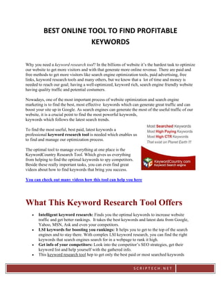 BEST ONLINE TOOL TO FIND PROFITABLE
                       KEYWORDS

Why you need a keyword research tool? In the billions of website it’s the hardest task to optimize
our website to get more visitors and with that generate more online revenue. There are paid and
free methods to get more visitors like search engine optimization tools, paid advertising, free
links, keyword research tools and many others, but we know that a lot of time and money is
needed to reach our goal; having a well-optimized, keyword rich, search engine friendly website
having quality traffic and potential costumers.

Nowadays, one of the most important process of website optimization and search engine
marketing is to find the best, most effective keywords which can generate great traffic and can
boost your site up in Google. As search engines can generate the most of the useful traffic of our
website, it is a crucial point to find the most powerful keywords,
keywords which follows the latest search trends.

To find the most useful, best paid, latest keywords a
professional keyword research tool is needed which enables us
to find and manage our optimization process.

The optimal tool to manage everything at one place is the
KeywordCountry Research Tool. Which gives us everything
from helping to find the optimal keywords to spy competitors.
Beside these really important tasks, you can even find great
videos about how to find keywords that bring you success.

You can check out many videos how this tool can help you here




What This Keyword Research Tool Offers
      Intelligent keyword research: Finds you the optimal keywords to increase website
       traffic and get better rankings. It takes the best keywords and latest data from Google,
       Yahoo, MSN, Ask and even your competitors.
      LSI keywords for boosting you rankings: It helps you to get to the top of the search
       engines and to stay there. With complex LSI keyword research, you can find the right
       keywords that search engines search for in a webpage to rank it high.
      Get info of your competitors: Look into the competitor’s SEO strategies, get their
       keyword list and help yourself with the gathered info.
      This keyword research tool hep to get only the best paid or most searched keywords


                                                                SCRIPTECH.NET
 
