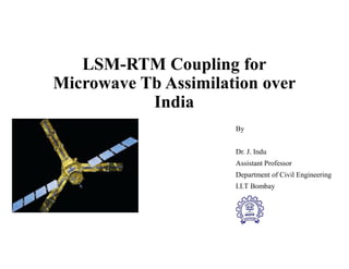 LSM-RTM Coupling for
Microwave Tb Assimilation over
India
By
Dr. J. Indu
Assistant Professor
Department of Civil Engineering
I.I.T Bombay
 