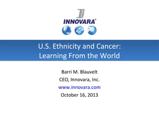 U.S. Ethnicity and Cancer:
Learning From the World
Barri M. Blauvelt
CEO, Innovara, Inc.
www.innovara.com
October 16, 2013

 