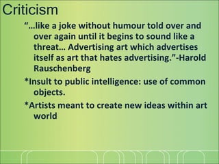 Criticism “… like a joke without humour told over and over again until it begins to sound like a threat… Advertising art which advertises itself as art that hates advertising.”-Harold Rauschenberg *Insult to public intelligence: use of common objects. *Artists meant to create new ideas within art world 