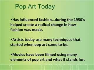 Pop Art Today Has influenced fashion…during the 1950’s helped create a radical change in how fashion was made. Artists today use many techniques that started when pop art came to be. Movies have been filmed using many elements of pop art and what it stands for. 