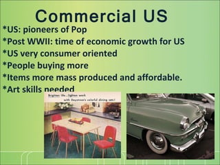 Commercial US *US: pioneers of Pop *Post WWII: time of economic growth for US *US very consumer oriented *People buying more *Items more mass produced and affordable. *Art skills needed 