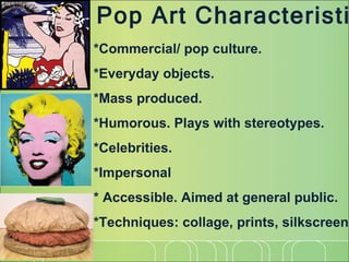 Pop Art Characteristics *Commercial/ pop culture. *Everyday objects.  *Mass produced. *Humorous. Plays with stereotypes. *Celebrities. *Impersonal  * Accessible. Aimed at general public. *Techniques: collage, prints, silkscreen 