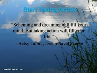 Start Taking Action

      Scheming and dreaming will fill your
       mind. But taking action will fill your
                       life.
        - Betsy Talbot, DreamSaveDo.com




carefulcents.com
 