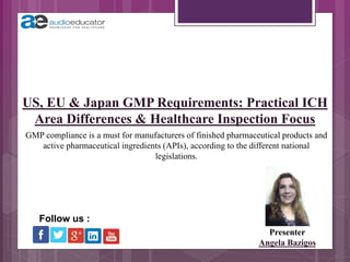 US, EU & Japan GMP Requirements: Practical ICH
Area Differences & Healthcare Inspection Focus
Presenter
Angela Bazigos
Follow us :
GMP compliance is a must for manufacturers of finished pharmaceutical products and
active pharmaceutical ingredients (APIs), according to the different national
legislations.
 