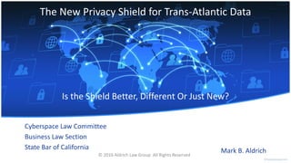 The New Privacy Shield for Trans-Atlantic Data
Cyberspace Law Committee
Business Law Section
State Bar of California
Is the Shield Better, Different Or Just New?
Mark B. Aldrich© 2016 Aldrich Law Group All Rights Reserved
 