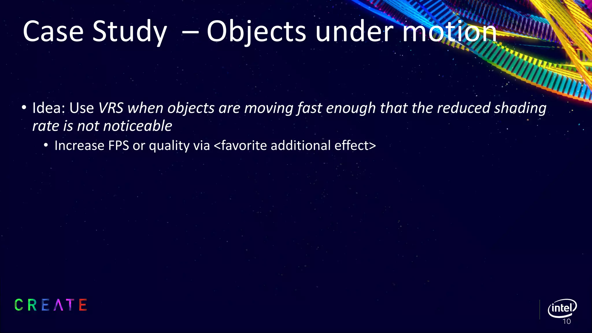 Case Study – Objects under motion
• Idea: Use VRS when objects are moving fast enough that the reduced shading
rate is not noticeable
• Increase FPS or quality via <favorite additional effect>
10
 