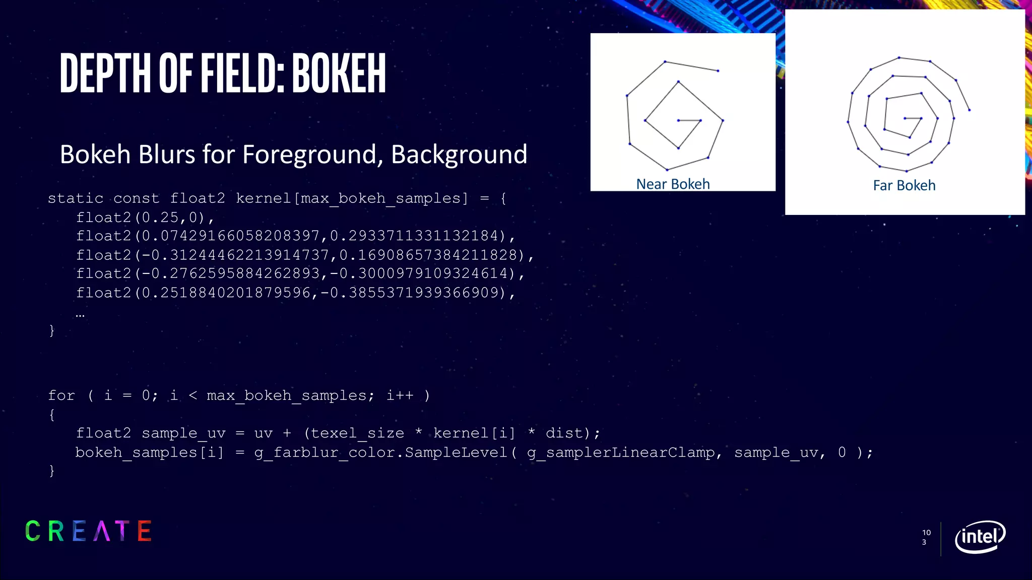 10
3
Depthoffield:bokeh
Bokeh Blurs for Foreground, Background
static const float2 kernel[max_bokeh_samples] = {
float2(0.25,0),
float2(0.07429166058208397,0.2933711331132184),
float2(-0.31244462213914737,0.16908657384211828),
float2(-0.2762595884262893,-0.3000979109324614),
float2(0.2518840201879596,-0.3855371939366909),
…
}
for ( i = 0; i < max_bokeh_samples; i++ )
{
float2 sample_uv = uv + (texel_size * kernel[i] * dist);
bokeh_samples[i] = g_farblur_color.SampleLevel( g_samplerLinearClamp, sample_uv, 0 );
}
Near Bokeh Far Bokeh
 
