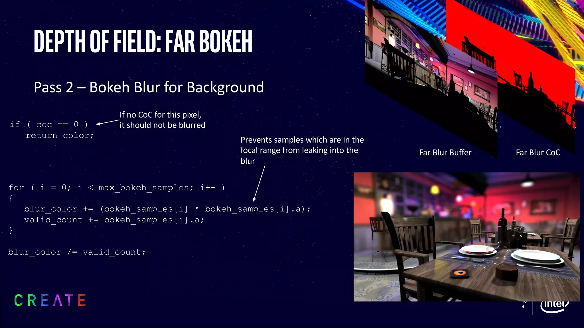 10
4
Depthoffield:farbokeh
Pass 2 – Bokeh Blur for Background
if ( coc == 0 )
return color;
for ( i = 0; i < max_bokeh_samples; i++ )
{
blur_color += (bokeh_samples[i] * bokeh_samples[i].a);
valid_count += bokeh_samples[i].a;
}
blur_color /= valid_count;
Prevents samples which are in the
focal range from leaking into the
blur
Far Blur CoCFar Blur Buffer
If no CoC for this pixel,
it should not be blurred
 
