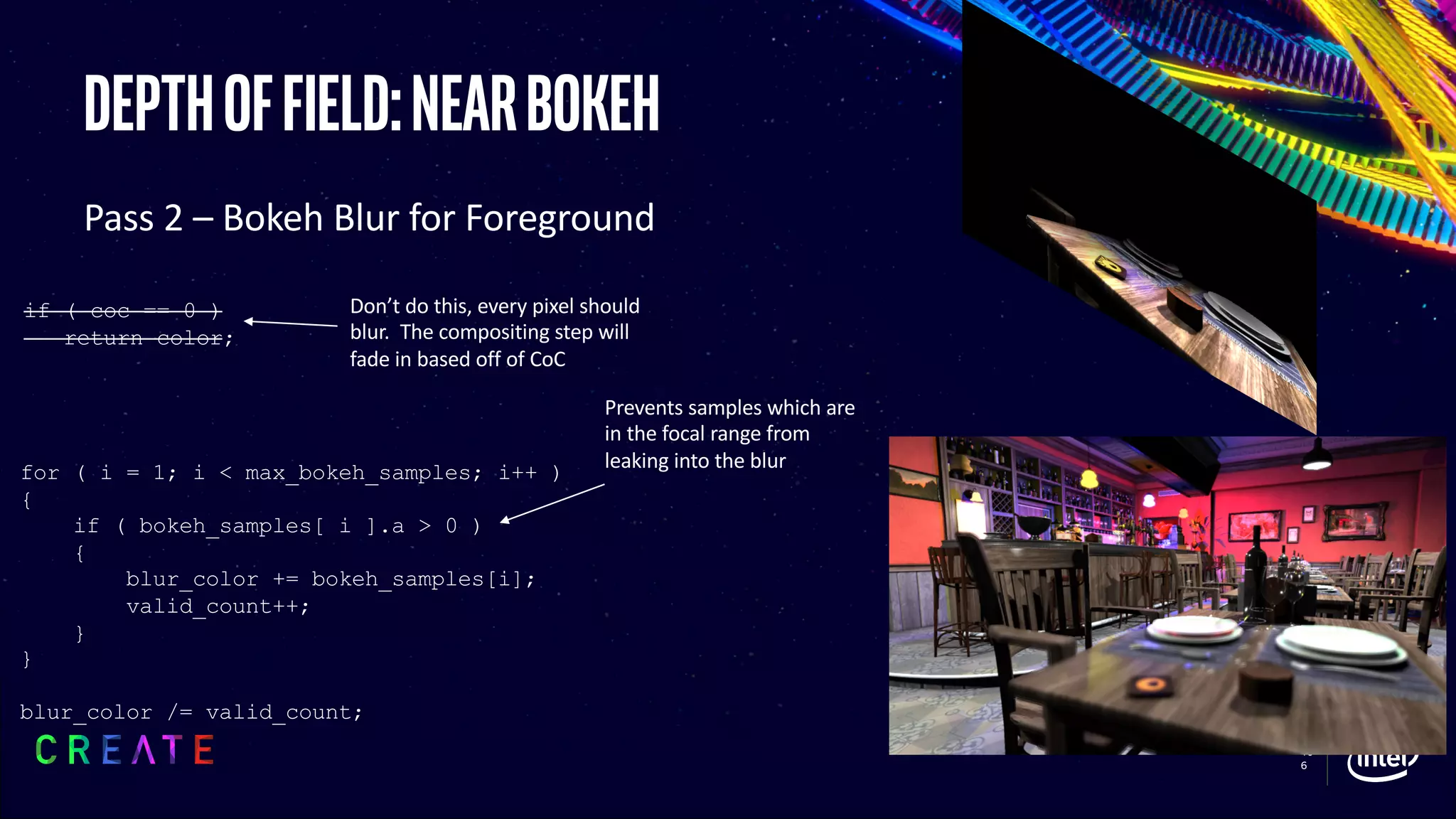 10
6
Depthoffield:nearbokeh
Pass 2 – Bokeh Blur for Foreground
for ( i = 1; i < max_bokeh_samples; i++ )
{
if ( bokeh_samples[ i ].a > 0 )
{
blur_color += bokeh_samples[i];
valid_count++;
}
}
blur_color /= valid_count;
Prevents samples which are
in the focal range from
leaking into the blur
Don’t do this, every pixel should
blur. The compositing step will
fade in based off of CoC
if ( coc == 0 )
return color;
 