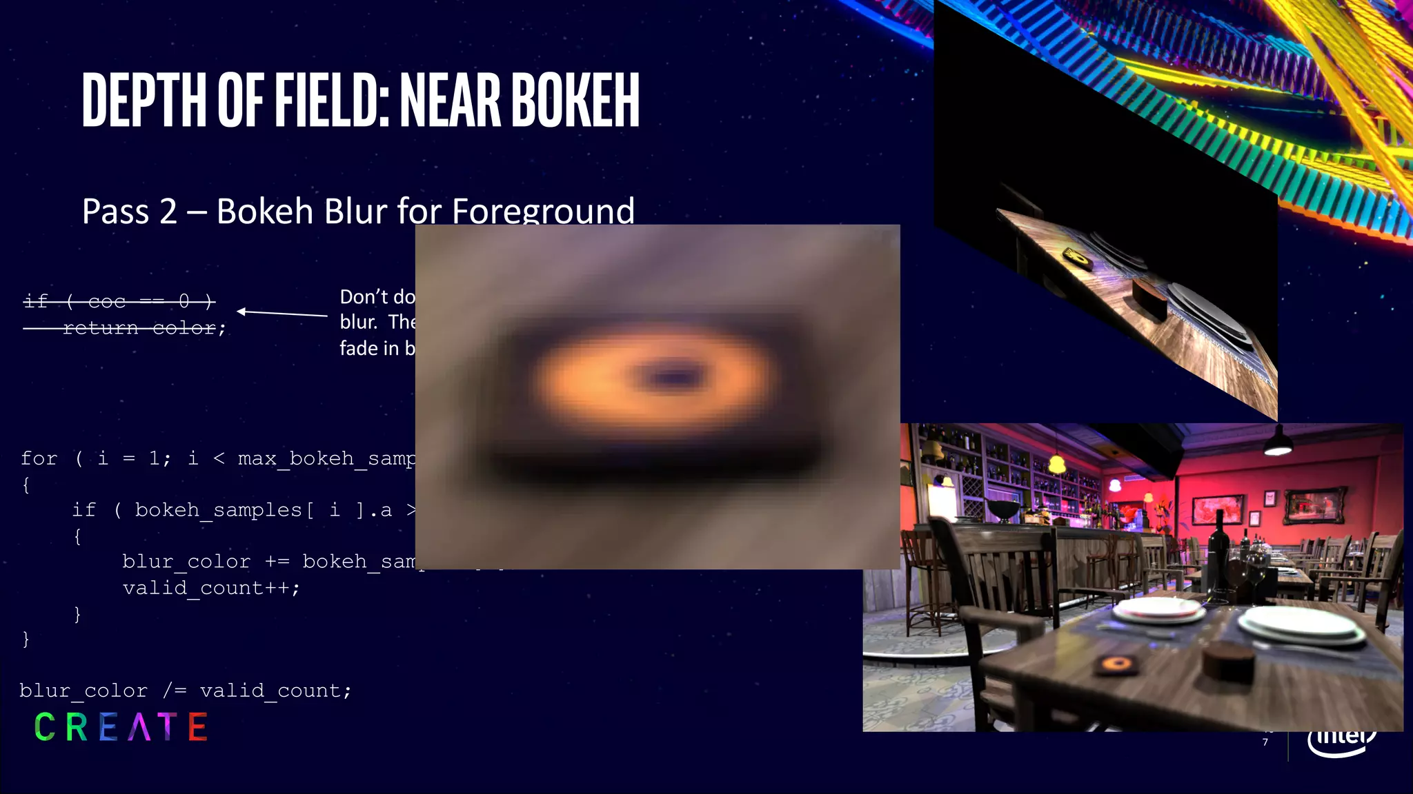 10
7
Depthoffield:nearbokeh
Pass 2 – Bokeh Blur for Foreground
for ( i = 1; i < max_bokeh_samples; i++ )
{
if ( bokeh_samples[ i ].a > 0 )
{
blur_color += bokeh_samples[i];
valid_count++;
}
}
blur_color /= valid_count;
Prevents samples which are
in the focal range from
leaking into the blur
Don’t do this, every pixel should
blur. The compositing step will
fade in based off of CoC
if ( coc == 0 )
return color;
 
