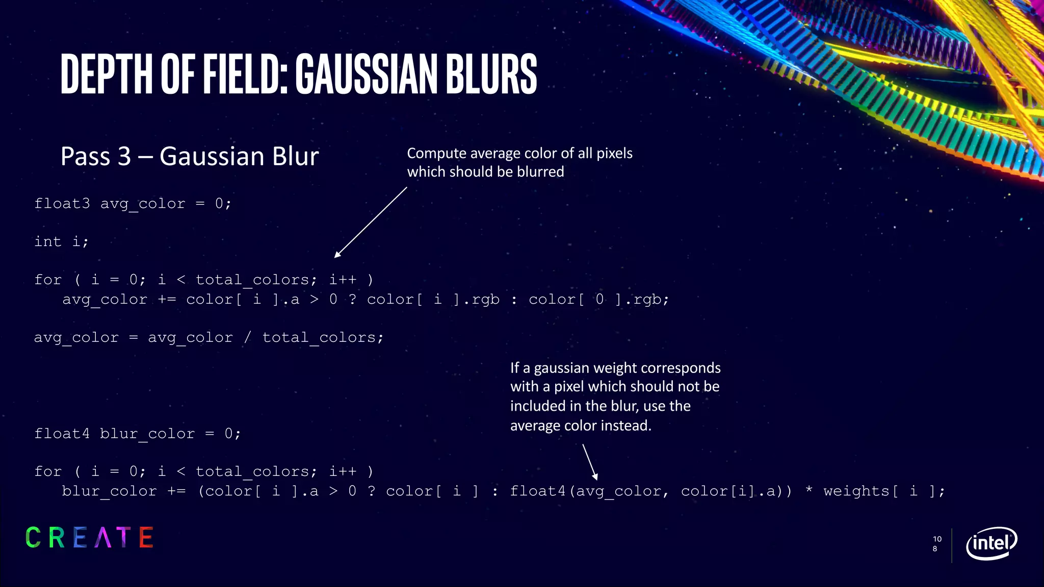 10
8
Depthoffield:gaussianblurs
Pass 3 – Gaussian Blur
float3 avg_color = 0;
int i;
for ( i = 0; i < total_colors; i++ )
avg_color += color[ i ].a > 0 ? color[ i ].rgb : color[ 0 ].rgb;
avg_color = avg_color / total_colors;
float4 blur_color = 0;
for ( i = 0; i < total_colors; i++ )
blur_color += (color[ i ].a > 0 ? color[ i ] : float4(avg_color, color[i].a)) * weights[ i ];
Compute average color of all pixels
which should be blurred
If a gaussian weight corresponds
with a pixel which should not be
included in the blur, use the
average color instead.
 