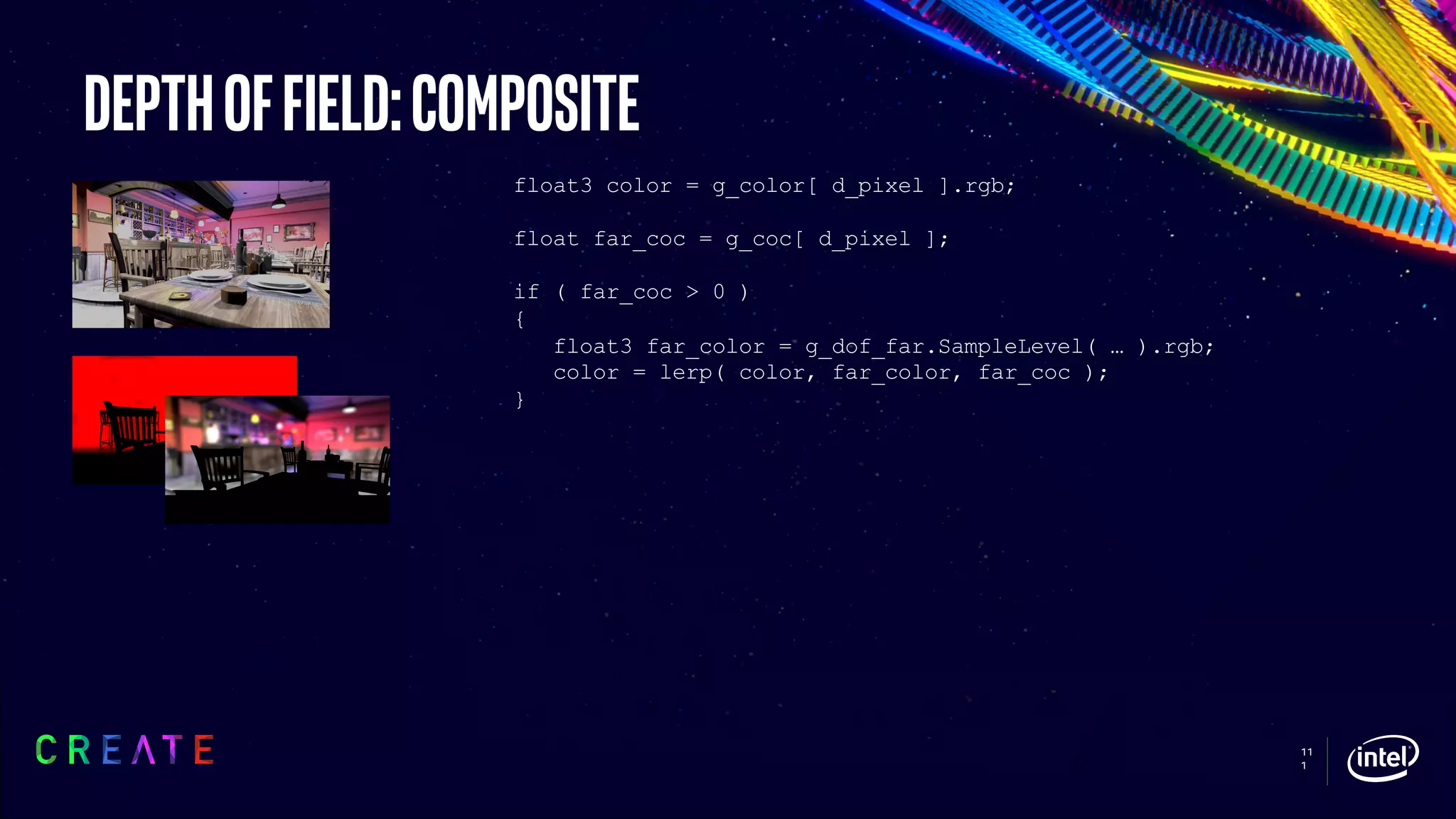 11
1
Depthoffield:composite
float3 color = g_color[ d_pixel ].rgb;
float far_coc = g_coc[ d_pixel ];
if ( far_coc > 0 )
{
float3 far_color = g_dof_far.SampleLevel( … ).rgb;
color = lerp( color, far_color, far_coc );
}
 