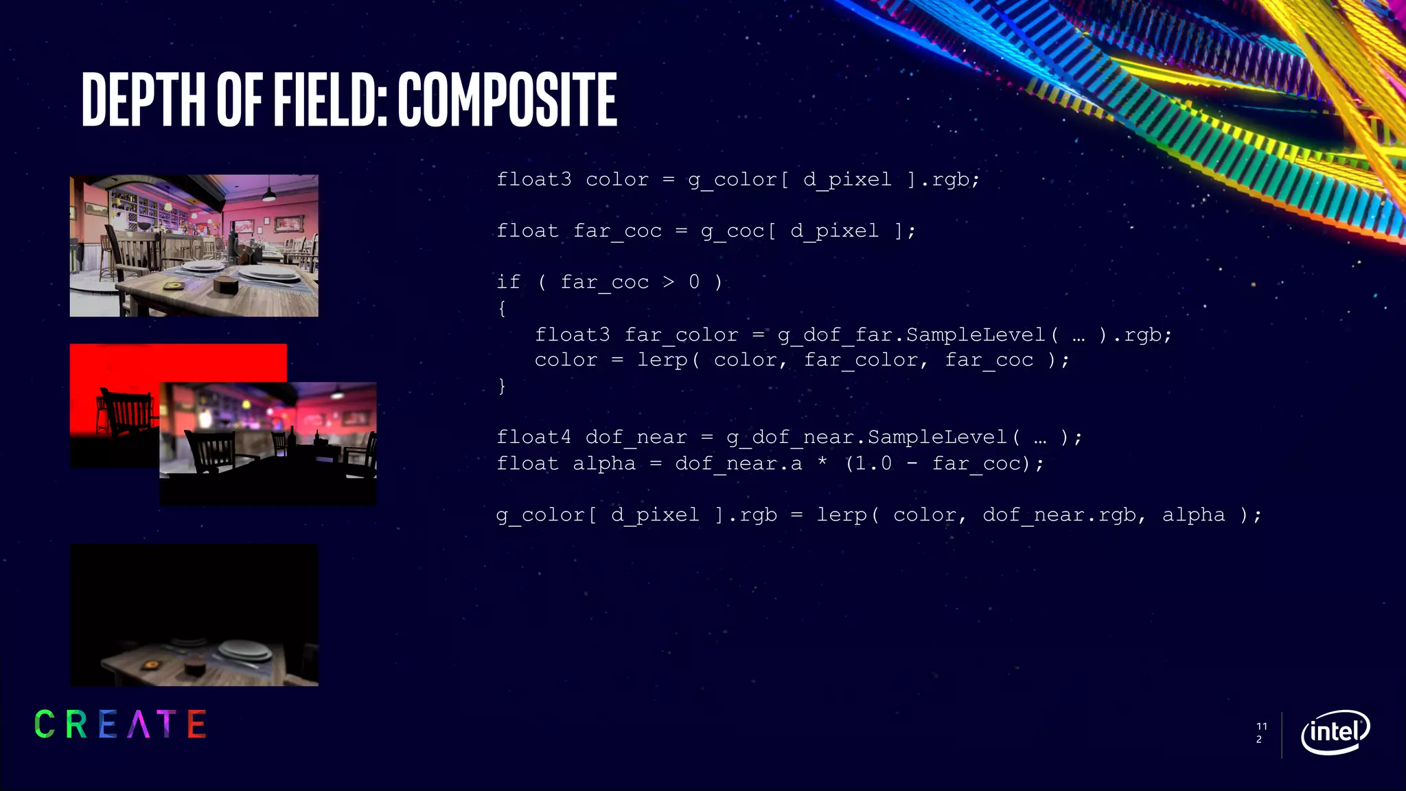 11
2
Depthoffield:composite
float3 color = g_color[ d_pixel ].rgb;
float far_coc = g_coc[ d_pixel ];
if ( far_coc > 0 )
{
float3 far_color = g_dof_far.SampleLevel( … ).rgb;
color = lerp( color, far_color, far_coc );
}
float4 dof_near = g_dof_near.SampleLevel( … );
float alpha = dof_near.a * (1.0 - far_coc);
g_color[ d_pixel ].rgb = lerp( color, dof_near.rgb, alpha );
 