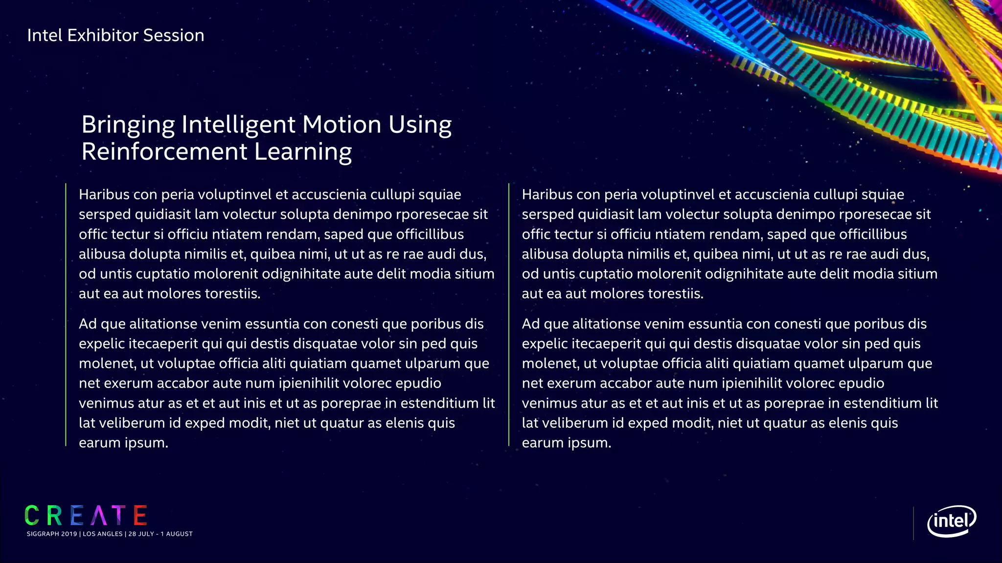 Intel Exhibitor Session
Haribus con peria voluptinvel et accuscienia cullupi squiae
sersped quidiasit lam volectur solupta denimpo rporesecae sit
offic tectur si officiu ntiatem rendam, saped que officillibus
alibusa dolupta nimilis et, quibea nimi, ut ut as re rae audi dus,
od untis cuptatio molorenit odignihitate aute delit modia sitium
aut ea aut molores torestiis.
Ad que alitationse venim essuntia con conesti que poribus dis
expelic itecaeperit qui qui destis disquatae volor sin ped quis
molenet, ut voluptae officia aliti quiatiam quamet ulparum que
net exerum accabor aute num ipienihilit volorec epudio
venimus atur as et et aut inis et ut as poreprae in estenditium lit
lat veliberum id exped modit, niet ut quatur as elenis quis
earum ipsum.
SIGGRAPH 2019 | LOS ANGLES | 28 JULY - 1 AUGUST
Bringing Intelligent Motion Using
Reinforcement Learning
Haribus con peria voluptinvel et accuscienia cullupi squiae
sersped quidiasit lam volectur solupta denimpo rporesecae sit
offic tectur si officiu ntiatem rendam, saped que officillibus
alibusa dolupta nimilis et, quibea nimi, ut ut as re rae audi dus,
od untis cuptatio molorenit odignihitate aute delit modia sitium
aut ea aut molores torestiis.
Ad que alitationse venim essuntia con conesti que poribus dis
expelic itecaeperit qui qui destis disquatae volor sin ped quis
molenet, ut voluptae officia aliti quiatiam quamet ulparum que
net exerum accabor aute num ipienihilit volorec epudio
venimus atur as et et aut inis et ut as poreprae in estenditium lit
lat veliberum id exped modit, niet ut quatur as elenis quis
earum ipsum.
 