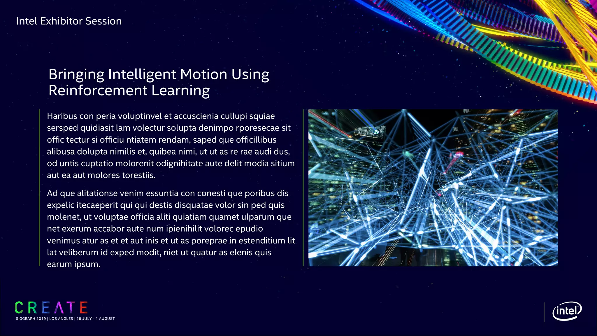 Intel Exhibitor Session
Haribus con peria voluptinvel et accuscienia cullupi squiae
sersped quidiasit lam volectur solupta denimpo rporesecae sit
offic tectur si officiu ntiatem rendam, saped que officillibus
alibusa dolupta nimilis et, quibea nimi, ut ut as re rae audi dus,
od untis cuptatio molorenit odignihitate aute delit modia sitium
aut ea aut molores torestiis.
Ad que alitationse venim essuntia con conesti que poribus dis
expelic itecaeperit qui qui destis disquatae volor sin ped quis
molenet, ut voluptae officia aliti quiatiam quamet ulparum que
net exerum accabor aute num ipienihilit volorec epudio
venimus atur as et et aut inis et ut as poreprae in estenditium lit
lat veliberum id exped modit, niet ut quatur as elenis quis
earum ipsum.
SIGGRAPH 2019 | LOS ANGLES | 28 JULY - 1 AUGUST
Bringing Intelligent Motion Using
Reinforcement Learning
 
