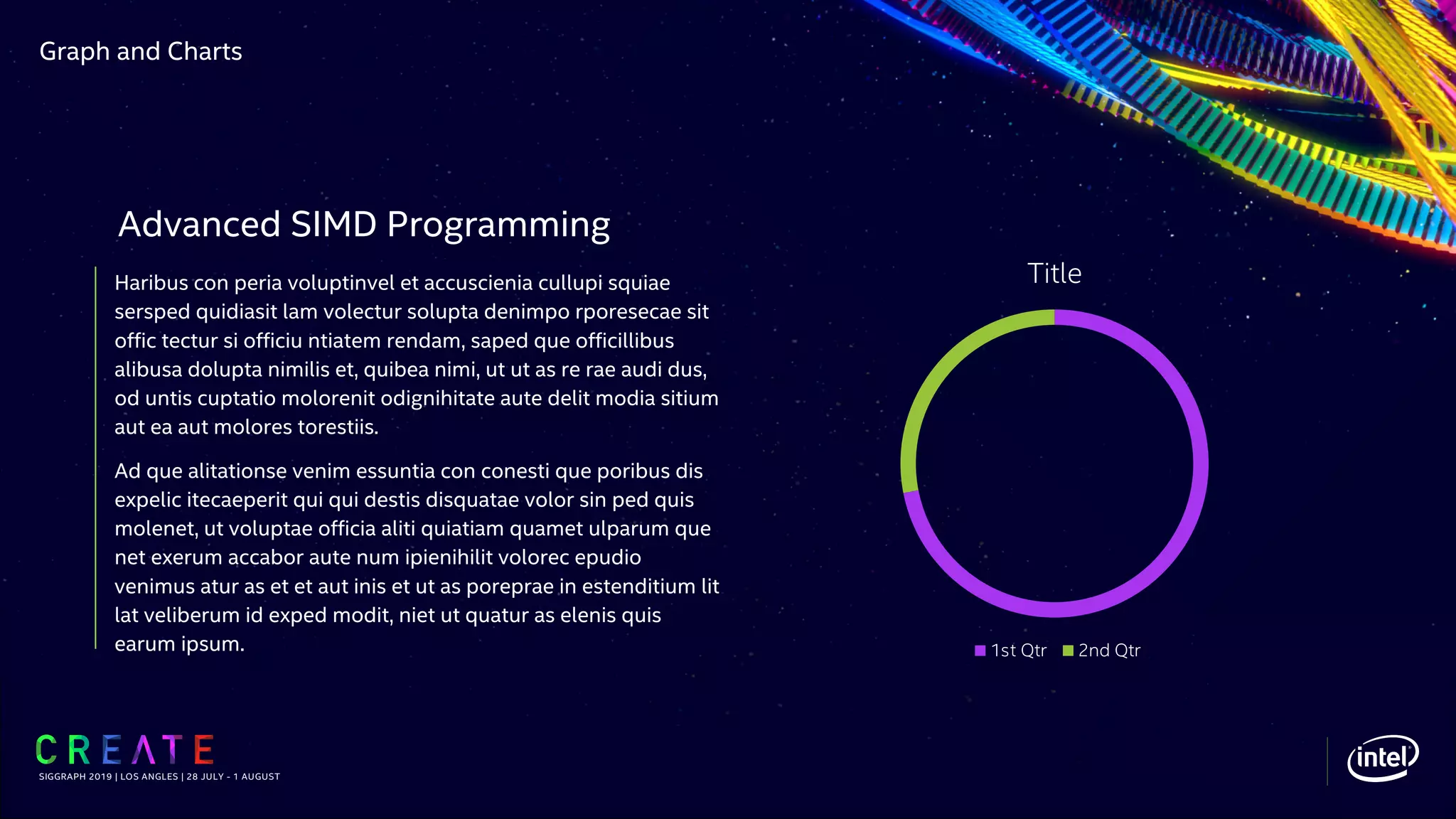 Graph and Charts
Haribus con peria voluptinvel et accuscienia cullupi squiae
sersped quidiasit lam volectur solupta denimpo rporesecae sit
offic tectur si officiu ntiatem rendam, saped que officillibus
alibusa dolupta nimilis et, quibea nimi, ut ut as re rae audi dus,
od untis cuptatio molorenit odignihitate aute delit modia sitium
aut ea aut molores torestiis.
Ad que alitationse venim essuntia con conesti que poribus dis
expelic itecaeperit qui qui destis disquatae volor sin ped quis
molenet, ut voluptae officia aliti quiatiam quamet ulparum que
net exerum accabor aute num ipienihilit volorec epudio
venimus atur as et et aut inis et ut as poreprae in estenditium lit
lat veliberum id exped modit, niet ut quatur as elenis quis
earum ipsum.
SIGGRAPH 2019 | LOS ANGLES | 28 JULY - 1 AUGUST
Advanced SIMD Programming
Title
1st Qtr 2nd Qtr
 