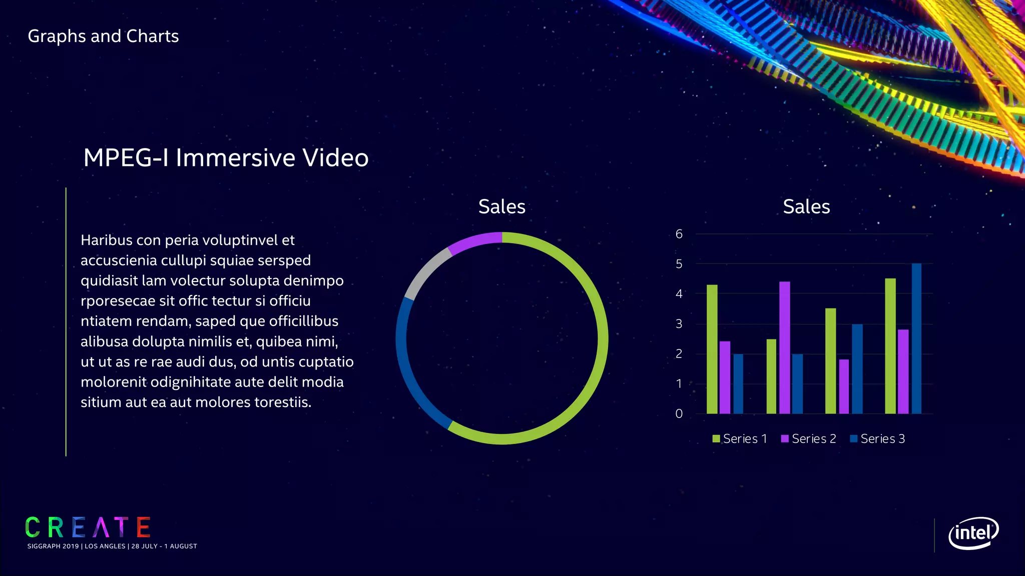 Graphs and Charts
Haribus con peria voluptinvel et
accuscienia cullupi squiae sersped
quidiasit lam volectur solupta denimpo
rporesecae sit offic tectur si officiu
ntiatem rendam, saped que officillibus
alibusa dolupta nimilis et, quibea nimi,
ut ut as re rae audi dus, od untis cuptatio
molorenit odignihitate aute delit modia
sitium aut ea aut molores torestiis.
SIGGRAPH 2019 | LOS ANGLES | 28 JULY - 1 AUGUST
MPEG-I Immersive Video
Sales
0
1
2
3
4
5
6
Sales
Series 1 Series 2 Series 3
 