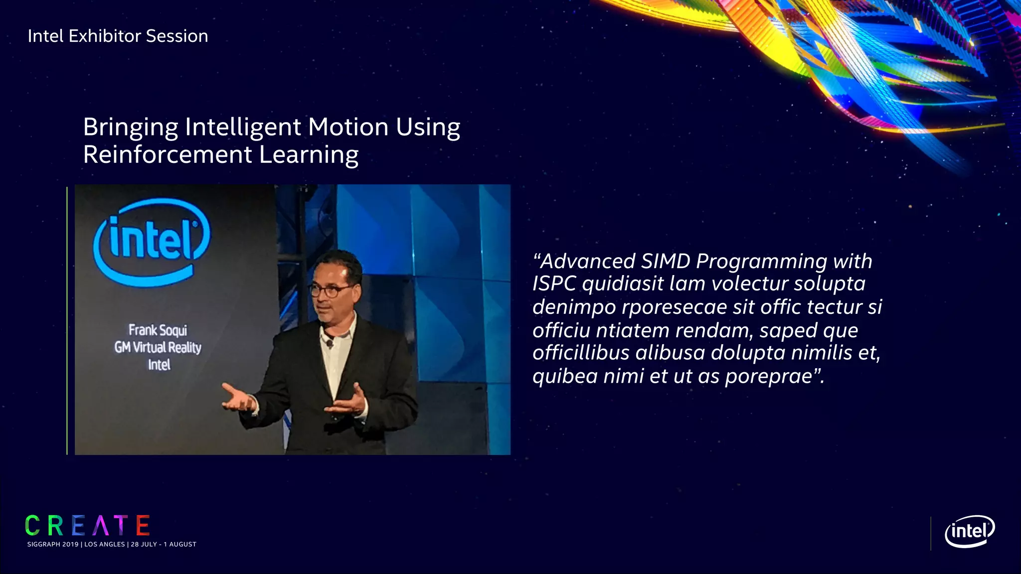 Intel Exhibitor Session
“Advanced SIMD Programming with
ISPC quidiasit lam volectur solupta
denimpo rporesecae sit offic tectur si
officiu ntiatem rendam, saped que
officillibus alibusa dolupta nimilis et,
quibea nimi et ut as poreprae”.
SIGGRAPH 2019 | LOS ANGLES | 28 JULY - 1 AUGUST
Bringing Intelligent Motion Using
Reinforcement Learning
 