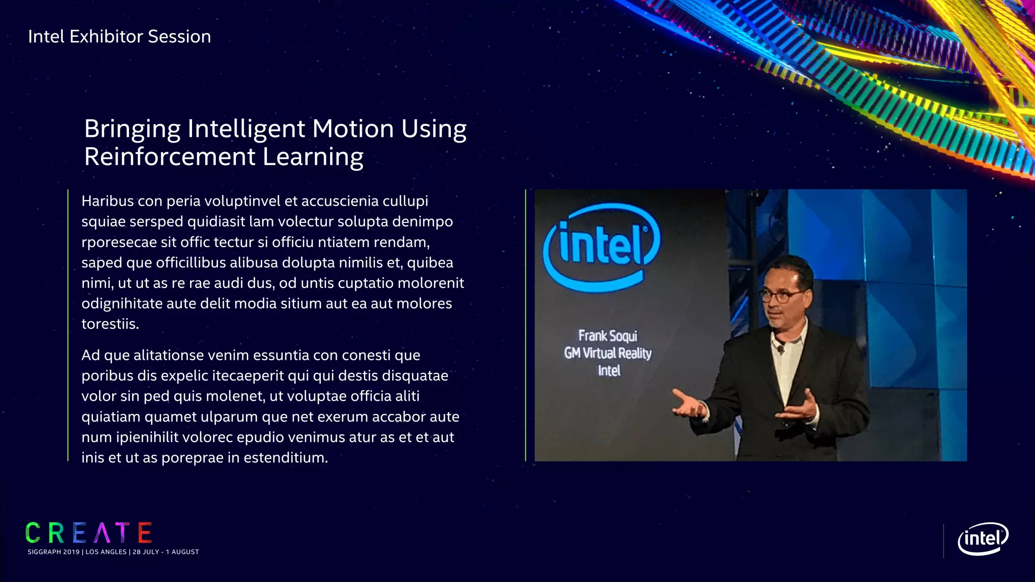 Intel Exhibitor Session
Haribus con peria voluptinvel et accuscienia cullupi
squiae sersped quidiasit lam volectur solupta denimpo
rporesecae sit offic tectur si officiu ntiatem rendam,
saped que officillibus alibusa dolupta nimilis et, quibea
nimi, ut ut as re rae audi dus, od untis cuptatio molorenit
odignihitate aute delit modia sitium aut ea aut molores
torestiis.
Ad que alitationse venim essuntia con conesti que
poribus dis expelic itecaeperit qui qui destis disquatae
volor sin ped quis molenet, ut voluptae officia aliti
quiatiam quamet ulparum que net exerum accabor aute
num ipienihilit volorec epudio venimus atur as et et aut
inis et ut as poreprae in estenditium.
SIGGRAPH 2019 | LOS ANGLES | 28 JULY - 1 AUGUST
Bringing Intelligent Motion Using
Reinforcement Learning
 