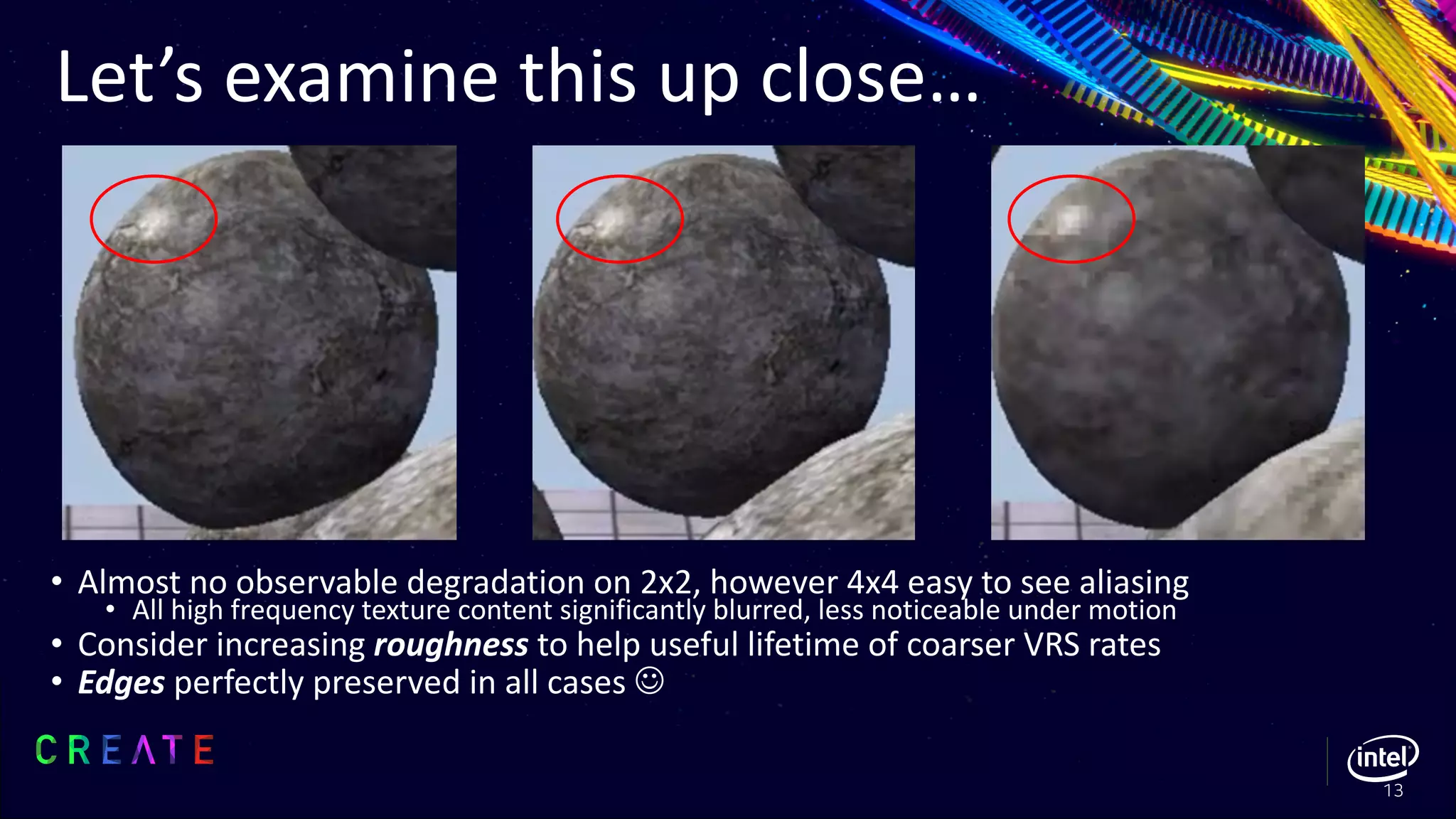 Let’s examine this up close…
• Almost no observable degradation on 2x2, however 4x4 easy to see aliasing
• All high frequency texture content significantly blurred, less noticeable under motion
• Consider increasing roughness to help useful lifetime of coarser VRS rates
• Edges perfectly preserved in all cases J
13
 
