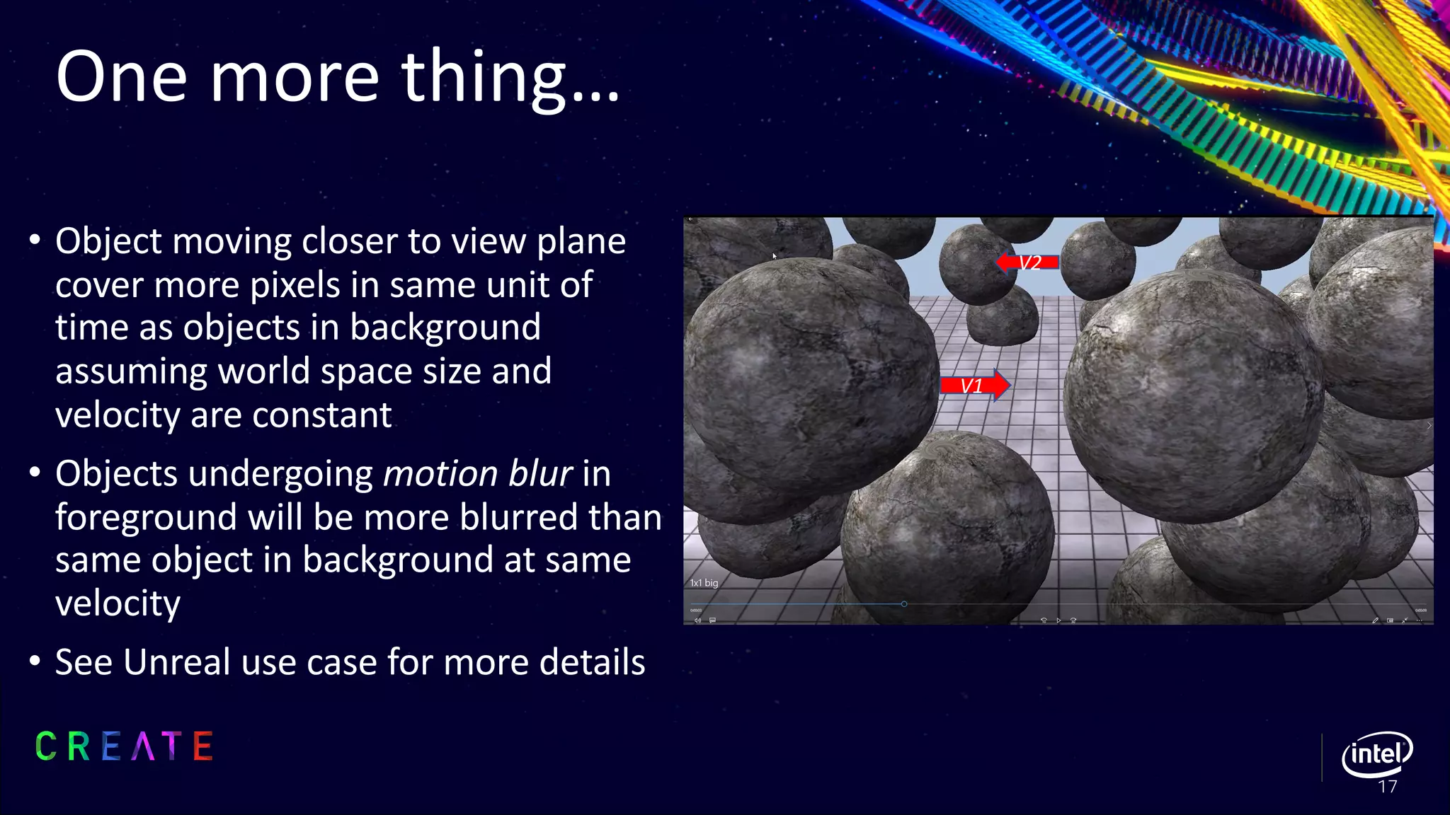 • Object moving closer to view plane
cover more pixels in same unit of
time as objects in background
assuming world space size and
velocity are constant
• Objects undergoing motion blur in
foreground will be more blurred than
same object in background at same
velocity
• See Unreal use case for more details
One more thing…
17
V1
V2
 