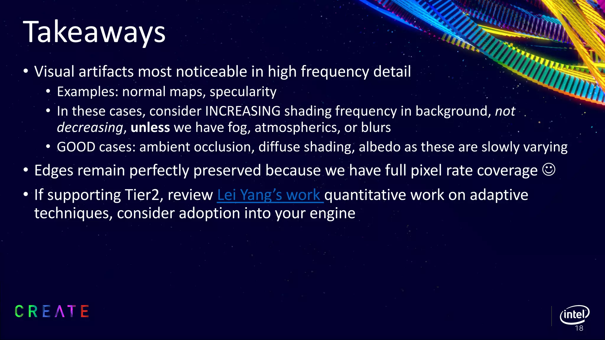 Takeaways
• Visual artifacts most noticeable in high frequency detail
• Examples: normal maps, specularity
• In these cases, consider INCREASING shading frequency in background, not
decreasing, unless we have fog, atmospherics, or blurs
• GOOD cases: ambient occlusion, diffuse shading, albedo as these are slowly varying
• Edges remain perfectly preserved because we have full pixel rate coverage J
• If supporting Tier2, review Lei Yang’s work quantitative work on adaptive
techniques, consider adoption into your engine
18
 