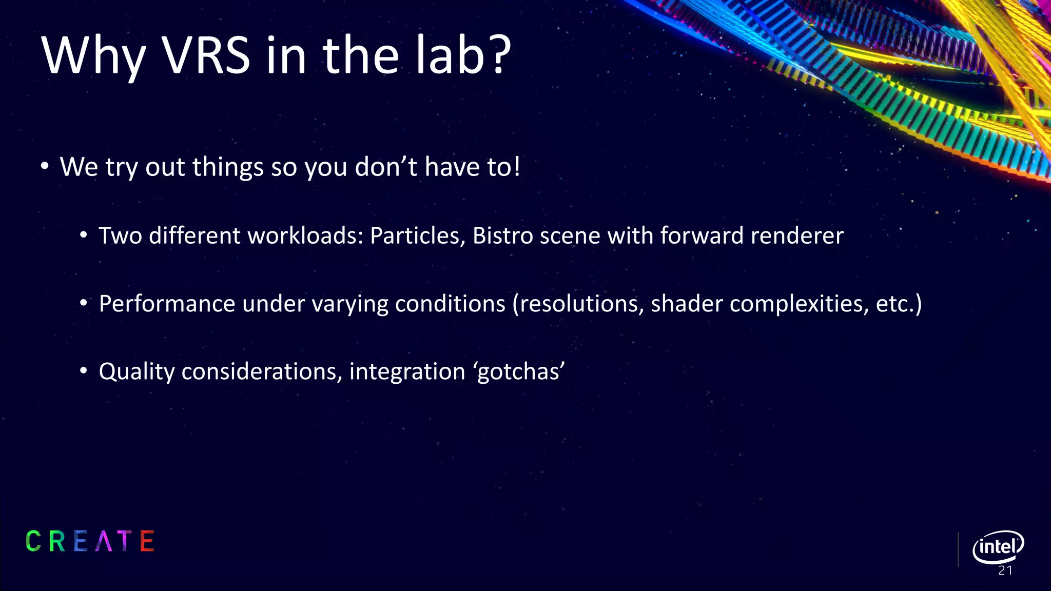 Why VRS in the lab?
• We try out things so you don’t have to!
• Two different workloads: Particles, Bistro scene with forward renderer
• Performance under varying conditions (resolutions, shader complexities, etc.)
• Quality considerations, integration ‘gotchas’
21
 