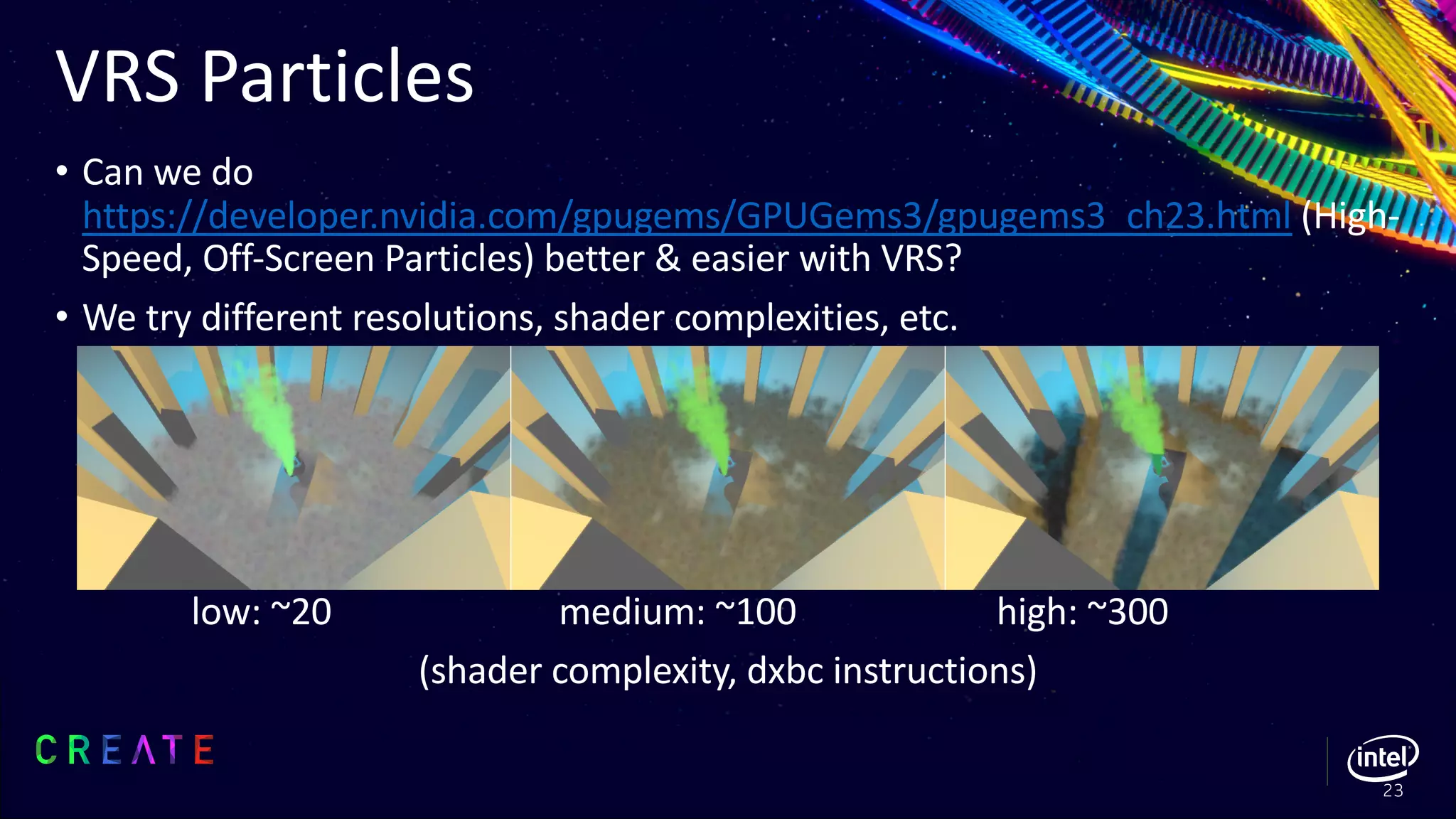 VRS Particles
• Can we do
https://developer.nvidia.com/gpugems/GPUGems3/gpugems3_ch23.html (High-
Speed, Off-Screen Particles) better & easier with VRS?
• We try different resolutions, shader complexities, etc.
low: ~20 medium: ~100 high: ~300
(shader complexity, dxbc instructions)
23
 